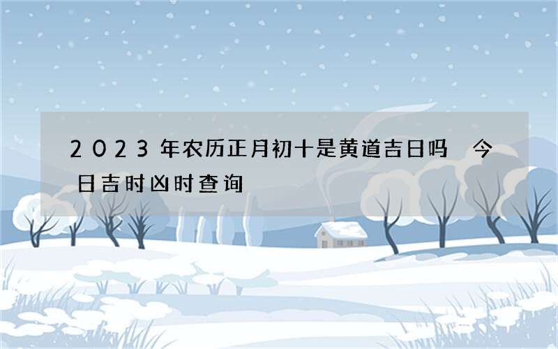 2023年农历正月初十是黄道吉日吗 今日吉时凶时查询